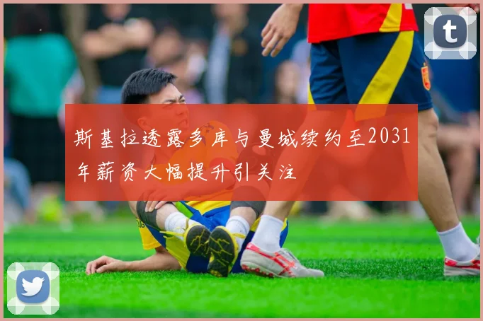 斯基拉透露多库与曼城续约至2031年薪资大幅提升引关注