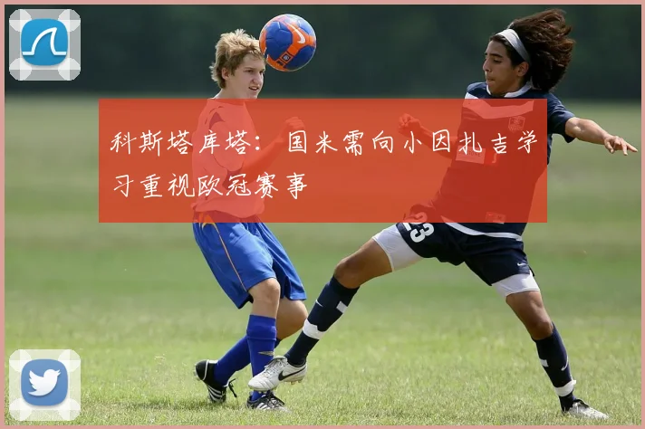 科斯塔库塔：国米需向小因扎吉学习重视欧冠赛事