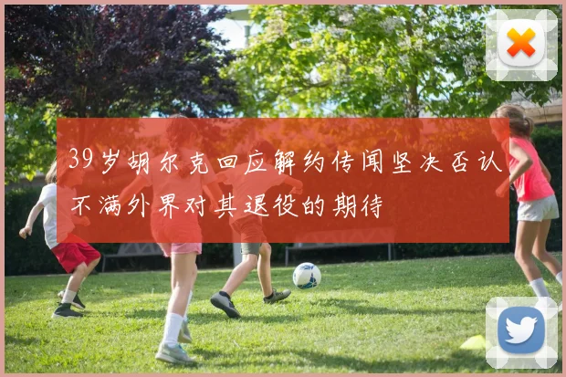 39岁胡尔克回应解约传闻坚决否认不满外界对其退役的期待
