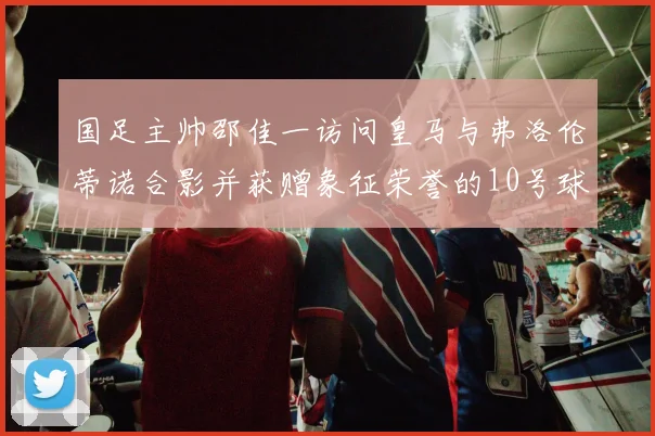 国足主帅邵佳一访问皇马与弗洛伦蒂诺合影并获赠象征荣誉的10号球衣