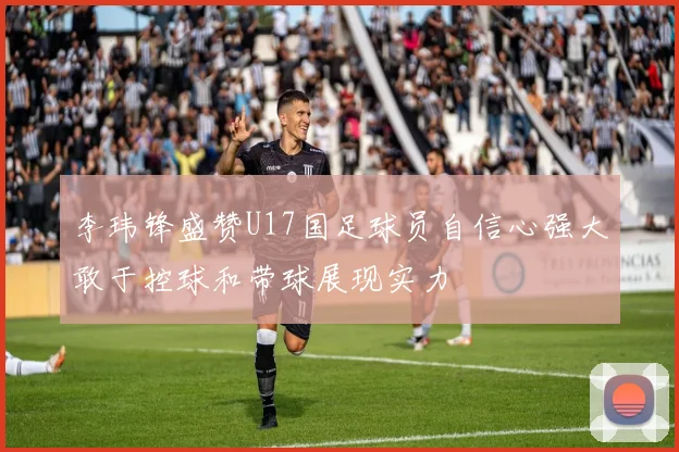 李玮锋盛赞U17国足球员自信心强大敢于控球和带球展现实力