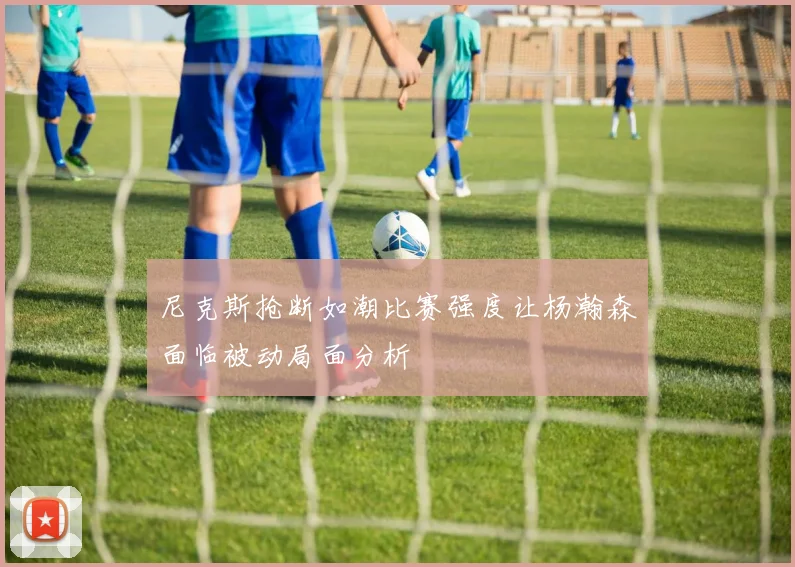 尼克斯抢断如潮比赛强度让杨瀚森面临被动局面分析