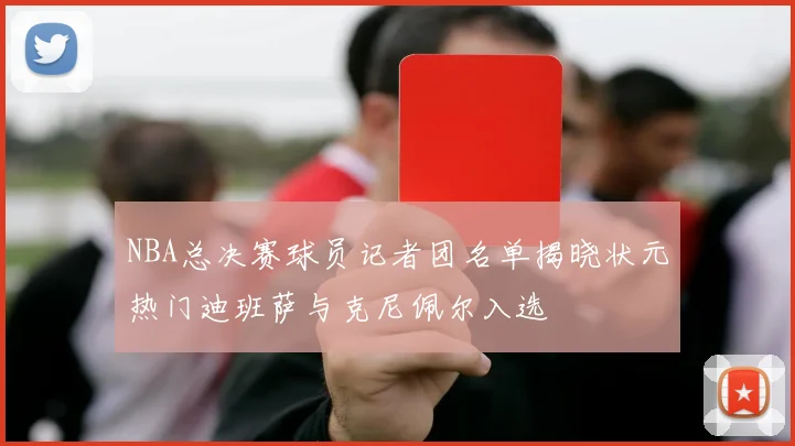 NBA总决赛球员记者团名单揭晓状元热门迪班萨与克尼佩尔入选