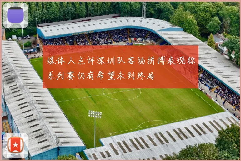 媒体人点评深圳队客场拼搏表现称系列赛仍有希望未到终局