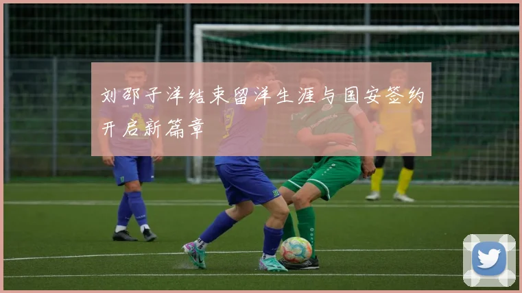 刘邵子洋结束留洋生涯与国安签约开启新篇章