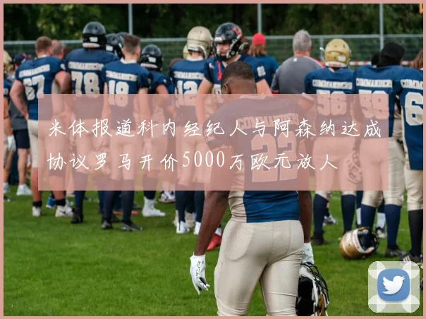 米体报道科内经纪人与阿森纳达成协议罗马开价5000万欧元放人