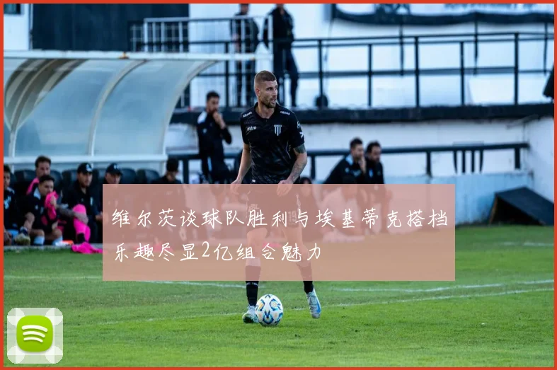 维尔茨谈球队胜利与埃基蒂克搭档乐趣尽显2亿组合魅力