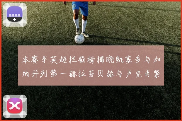 本赛季英超拦截榜揭晓凯塞多与加纳并列第一赫拉芬贝赫与卢克肖紧随其后