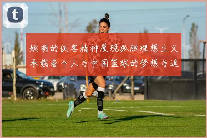 姚明的侠客精神展现孤胆理想主义承载着个人与中国篮球的梦想与追求
