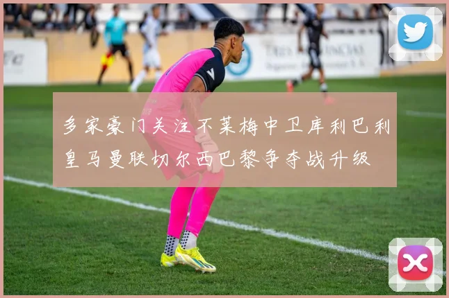 多家豪门关注不莱梅中卫库利巴利皇马曼联切尔西巴黎争夺战升级