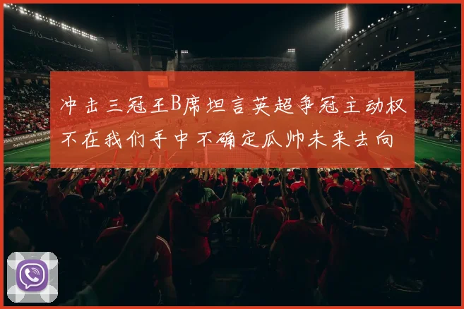 冲击三冠王B席坦言英超争冠主动权不在我们手中不确定瓜帅未来去向