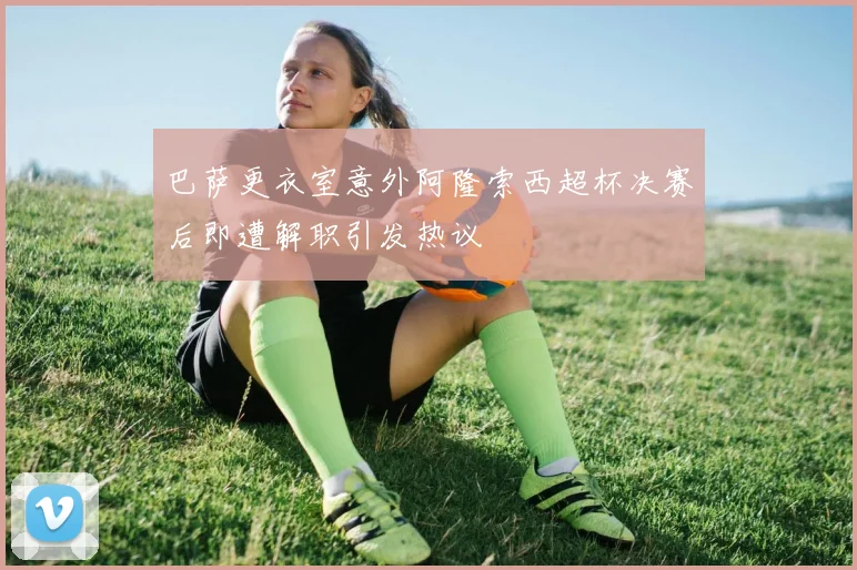 巴萨更衣室意外阿隆索西超杯决赛后即遭解职引发热议