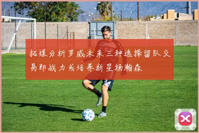拓媒分析罗威未来三种选择留队交易即战力或培养新星杨瀚森