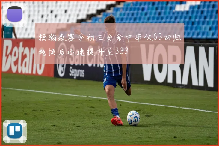 杨瀚森赛季初三分命中率仅63回归轮换后迅速提升至333