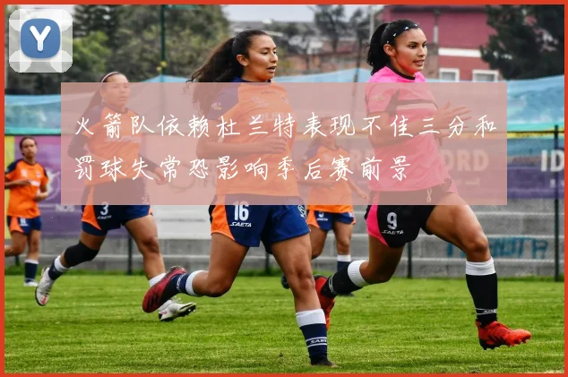 火箭队依赖杜兰特表现不佳三分和罚球失常恐影响季后赛前景