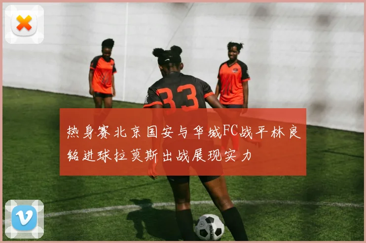 热身赛北京国安与华城FC战平林良铭进球拉莫斯出战展现实力