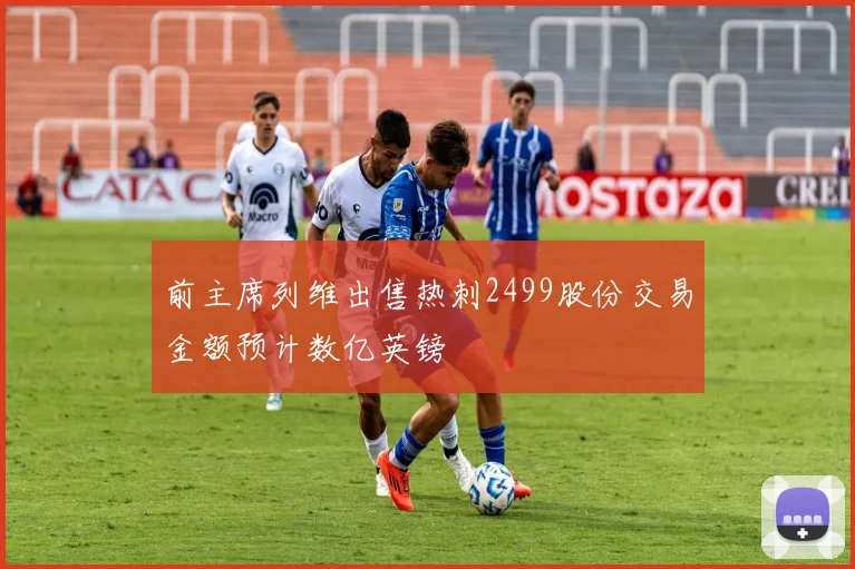 前主席列维出售热刺2499股份交易金额预计数亿英镑