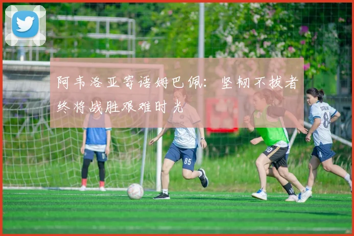 阿韦洛亚寄语姆巴佩：坚韧不拔者终将战胜艰难时光