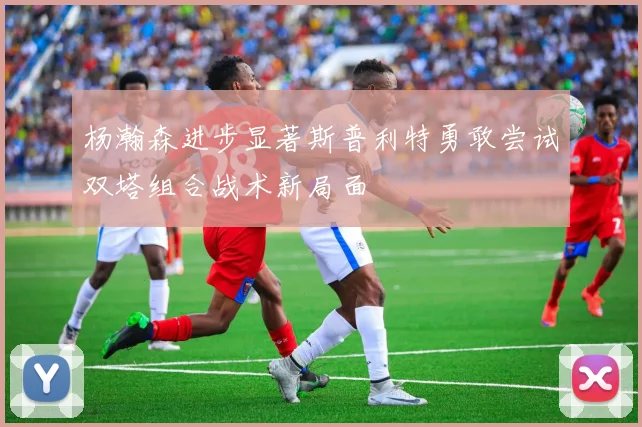 杨瀚森进步显著斯普利特勇敢尝试双塔组合战术新局面