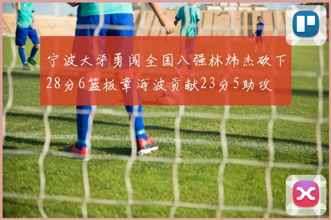 宁波大学勇闯全国八强林炜杰砍下28分6篮板章海波贡献23分5助攻